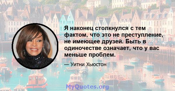 Я наконец столкнулся с тем фактом, что это не преступление, не имеющее друзей. Быть в одиночестве означает, что у вас меньше проблем.