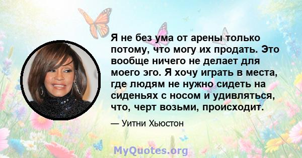 Я не без ума от арены только потому, что могу их продать. Это вообще ничего не делает для моего эго. Я хочу играть в места, где людям не нужно сидеть на сиденьях с носом и удивляться, что, черт возьми, происходит.