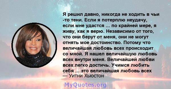 Я решил давно, никогда не ходить в чьи -то тени. Если я потерплю неудачу, если мне удастся ... по крайней мере, я живу, как я верю. Независимо от того, что они берут от меня, они не могут отнять мое достоинство. Потому