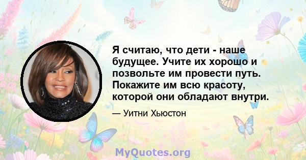 Я считаю, что дети - наше будущее. Учите их хорошо и позвольте им провести путь. Покажите им всю красоту, которой они обладают внутри.