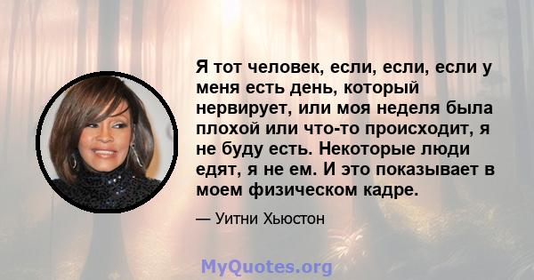 Я тот человек, если, если, если у меня есть день, который нервирует, или моя неделя была плохой или что-то происходит, я не буду есть. Некоторые люди едят, я не ем. И это показывает в моем физическом кадре.