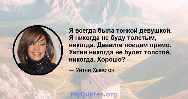 Я всегда была тонкой девушкой. Я никогда не буду толстым, никогда. Давайте пойдем прямо. Уитни никогда не будет толстой, никогда. Хорошо?