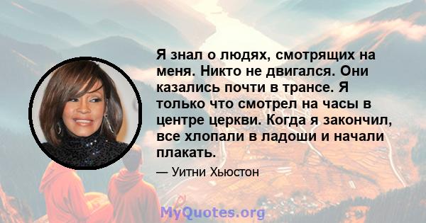 Я знал о людях, смотрящих на меня. Никто не двигался. Они казались почти в трансе. Я только что смотрел на часы в центре церкви. Когда я закончил, все хлопали в ладоши и начали плакать.