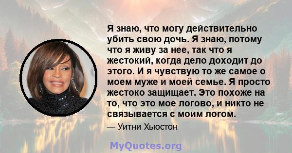 Я знаю, что могу действительно убить свою дочь. Я знаю, потому что я живу за нее, так что я жестокий, когда дело доходит до этого. И я чувствую то же самое о моем муже и моей семье. Я просто жестоко защищает. Это похоже 