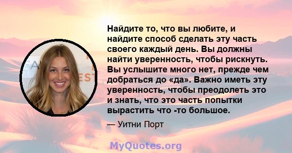 Найдите то, что вы любите, и найдите способ сделать эту часть своего каждый день. Вы должны найти уверенность, чтобы рискнуть. Вы услышите много нет, прежде чем добраться до «да». Важно иметь эту уверенность, чтобы