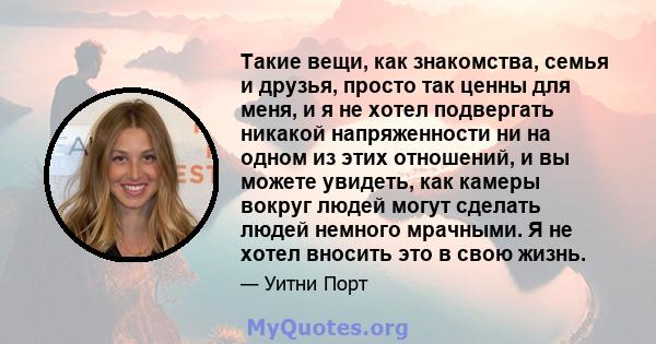 Такие вещи, как знакомства, семья и друзья, просто так ценны для меня, и я не хотел подвергать никакой напряженности ни на одном из этих отношений, и вы можете увидеть, как камеры вокруг людей могут сделать людей