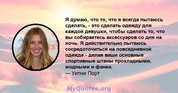 Я думаю, что то, что я всегда пытаюсь сделать, - это сделать одежду для каждой девушки, чтобы сделать то, что вы собираетесь аксессуаров со дня на ночь. Я действительно пытаюсь сосредоточиться на повседневной одежде -