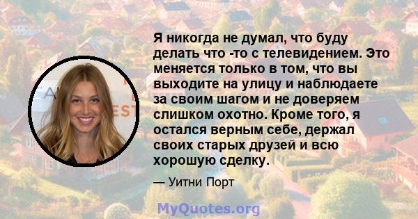 Я никогда не думал, что буду делать что -то с телевидением. Это меняется только в том, что вы выходите на улицу и наблюдаете за своим шагом и не доверяем слишком охотно. Кроме того, я остался верным себе, держал своих