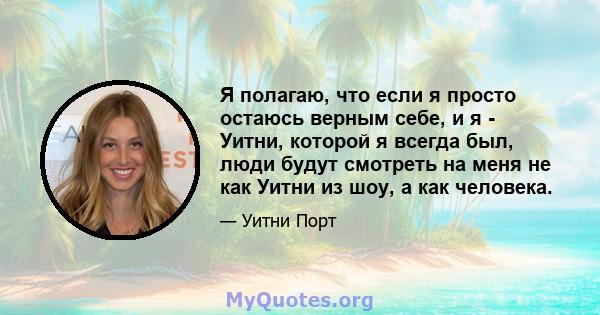 Я полагаю, что если я просто остаюсь верным себе, и я - Уитни, которой я всегда был, люди будут смотреть на меня не как Уитни из шоу, а как человека.