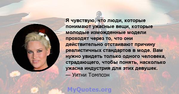 Я чувствую, что люди, которые понимают ужасные вещи, которые молодые изможденные модели проходят через то, что они действительно отстаивают причину реалистичных стандартов в моде. Вам нужно увидеть только одного