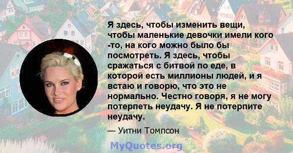 Я здесь, чтобы изменить вещи, чтобы маленькие девочки имели кого -то, на кого можно было бы посмотреть. Я здесь, чтобы сражаться с битвой по еде, в которой есть миллионы людей, и я встаю и говорю, что это не нормально.