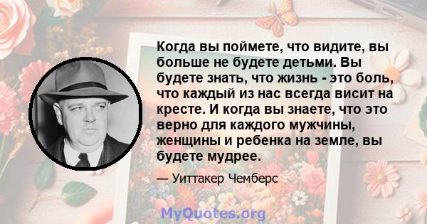 Когда вы поймете, что видите, вы больше не будете детьми. Вы будете знать, что жизнь - это боль, что каждый из нас всегда висит на кресте. И когда вы знаете, что это верно для каждого мужчины, женщины и ребенка на