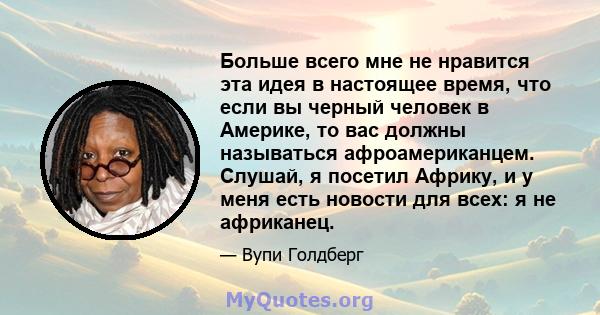 Больше всего мне не нравится эта идея в настоящее время, что если вы черный человек в Америке, то вас должны называться афроамериканцем. Слушай, я посетил Африку, и у меня есть новости для всех: я не африканец.