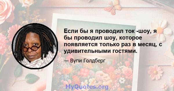 Если бы я проводил ток -шоу, я бы проводил шоу, которое появляется только раз в месяц, с удивительными гостями.