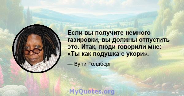 Если вы получите немного газировки, вы должны отпустить это. Итак, люди говорили мне: «Ты как подушка с укори».