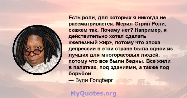 Есть роли, для которых я никогда не рассматривается. Мерил Стрип Роли, скажем так. Почему нет? Например, я действительно хотел сделать «железный жир», потому что эпоха депрессии в этой стране была одной из лучших для