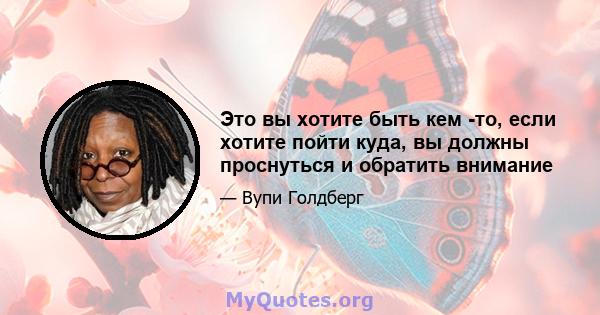 Это вы хотите быть кем -то, если хотите пойти куда, вы должны проснуться и обратить внимание