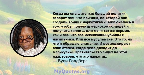 Когда вы слышите, как бывший политик говорит вам, что причина, по которой они создали войну с наркотиками, заключалась в том, чтобы получить чернокожих людей и получить хиппи ... для меня так же дерьмо, как и все, что