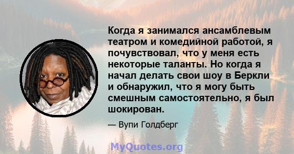 Когда я занимался ансамблевым театром и комедийной работой, я почувствовал, что у меня есть некоторые таланты. Но когда я начал делать свои шоу в Беркли и обнаружил, что я могу быть смешным самостоятельно, я был