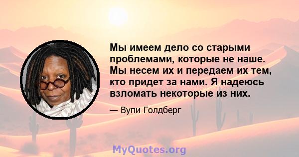 Мы имеем дело со старыми проблемами, которые не наше. Мы несем их и передаем их тем, кто придет за нами. Я надеюсь взломать некоторые из них.