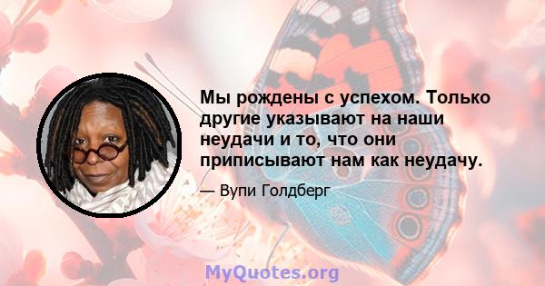 Мы рождены с успехом. Только другие указывают на наши неудачи и то, что они приписывают нам как неудачу.