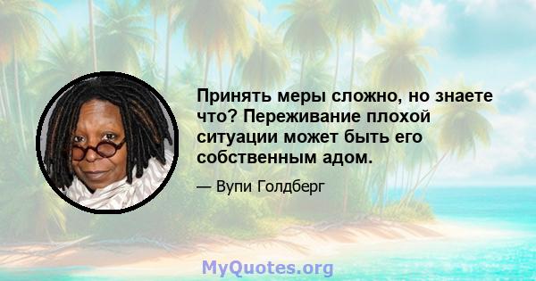 Принять меры сложно, но знаете что? Переживание плохой ситуации может быть его собственным адом.