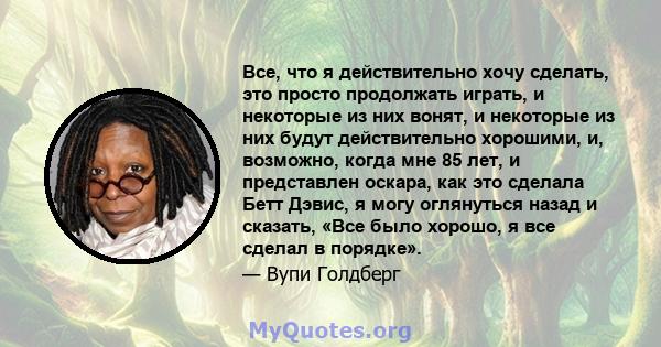 Все, что я действительно хочу сделать, это просто продолжать играть, и некоторые из них вонят, и некоторые из них будут действительно хорошими, и, возможно, когда мне 85 лет, и представлен оскара, как это сделала Бетт