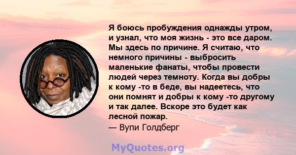 Я боюсь пробуждения однажды утром, и узнал, что моя жизнь - это все даром. Мы здесь по причине. Я считаю, что немного причины - выбросить маленькие фанаты, чтобы провести людей через темноту. Когда вы добры к кому -то в 