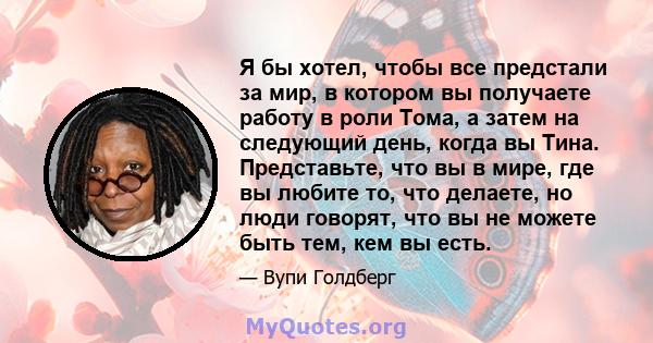 Я бы хотел, чтобы все предстали за мир, в котором вы получаете работу в роли Тома, а затем на следующий день, когда вы Тина. Представьте, что вы в мире, где вы любите то, что делаете, но люди говорят, что вы не можете