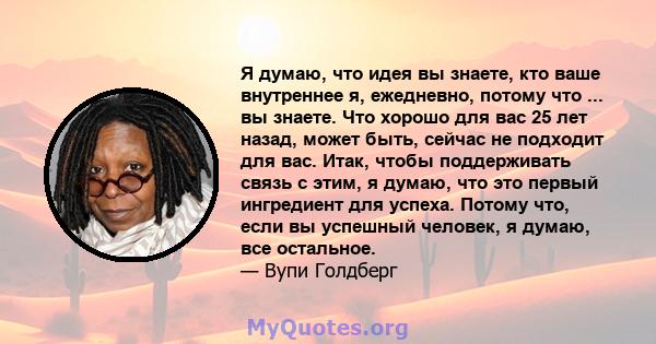 Я думаю, что идея вы знаете, кто ваше внутреннее я, ежедневно, потому что ... вы знаете. Что хорошо для вас 25 лет назад, может быть, сейчас не подходит для вас. Итак, чтобы поддерживать связь с этим, я думаю, что это