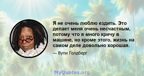 Я не очень люблю ездить. Это делает меня очень несчастным, потому что я много кричу в машине, но кроме этого, жизнь на самом деле довольно хорошая.