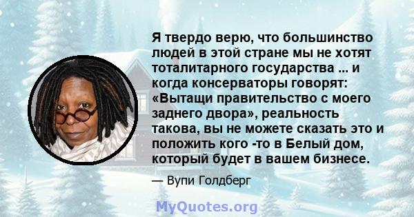 Я твердо верю, что большинство людей в этой стране мы не хотят тоталитарного государства ... и когда консерваторы говорят: «Вытащи правительство с моего заднего двора», реальность такова, вы не можете сказать это и