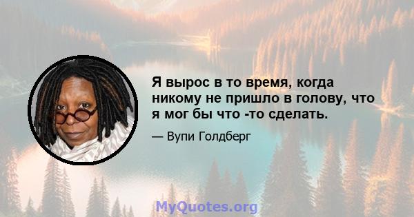 Я вырос в то время, когда никому не пришло в голову, что я мог бы что -то сделать.