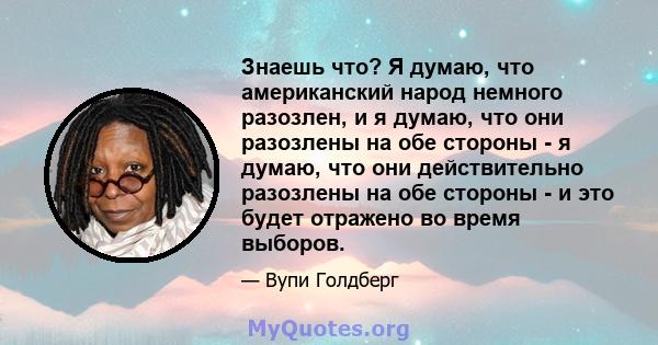 Знаешь что? Я думаю, что американский народ немного разозлен, и я думаю, что они разозлены на обе стороны - я думаю, что они действительно разозлены на обе стороны - и это будет отражено во время выборов.