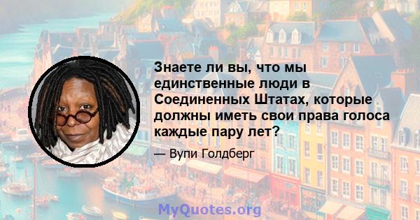 Знаете ли вы, что мы единственные люди в Соединенных Штатах, которые должны иметь свои права голоса каждые пару лет?