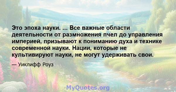 Это эпоха науки. ... Все важные области деятельности от размножения пчел до управления империей, призывают к пониманию духа и технике современной науки. Нации, которые не культивируют науки, не могут удерживать свои.