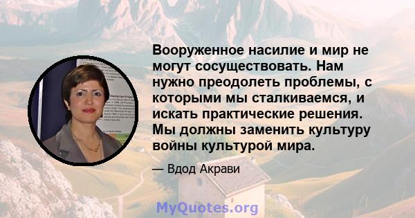 Вооруженное насилие и мир не могут сосуществовать. Нам нужно преодолеть проблемы, с которыми мы сталкиваемся, и искать практические решения. Мы должны заменить культуру войны культурой мира.