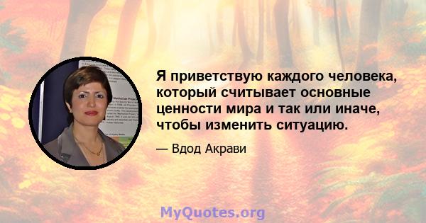 Я приветствую каждого человека, который считывает основные ценности мира и так или иначе, чтобы изменить ситуацию.