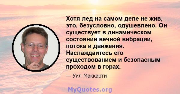 Хотя лед на самом деле не жив, это, безусловно, одушевлено. Он существует в динамическом состоянии вечной вибрации, потока и движения. Наслаждайтесь его существованием и безопасным проходом в горах.