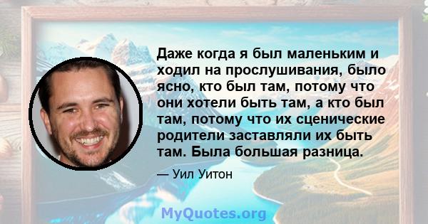 Даже когда я был маленьким и ходил на прослушивания, было ясно, кто был там, потому что они хотели быть там, а кто был там, потому что их сценические родители заставляли их быть там. Была большая разница.