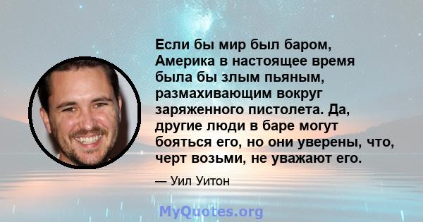 Если бы мир был баром, Америка в настоящее время была бы злым пьяным, размахивающим вокруг заряженного пистолета. Да, другие люди в баре могут бояться его, но они уверены, что, черт возьми, не уважают его.