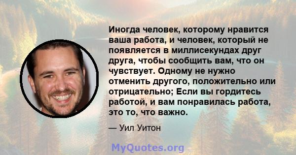 Иногда человек, которому нравится ваша работа, и человек, который не появляется в миллисекундах друг друга, чтобы сообщить вам, что он чувствует. Одному не нужно отменить другого, положительно или отрицательно; Если вы