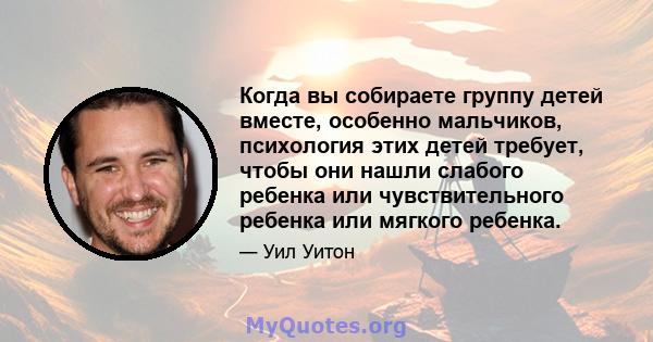 Когда вы собираете группу детей вместе, особенно мальчиков, психология этих детей требует, чтобы они нашли слабого ребенка или чувствительного ребенка или мягкого ребенка.