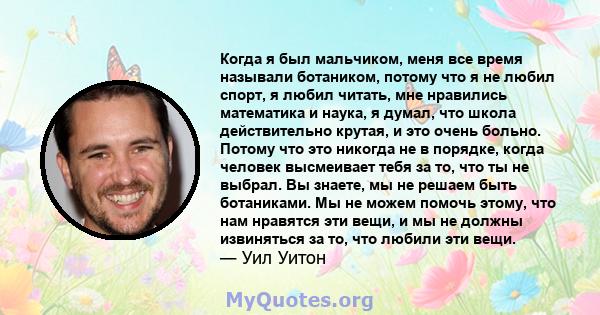 Когда я был мальчиком, меня все время называли ботаником, потому что я не любил спорт, я любил читать, мне нравились математика и наука, я думал, что школа действительно крутая, и это очень больно. Потому что это