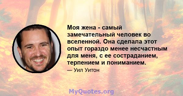 Моя жена - самый замечательный человек во вселенной. Она сделала этот опыт гораздо менее несчастным для меня, с ее состраданием, терпением и пониманием.