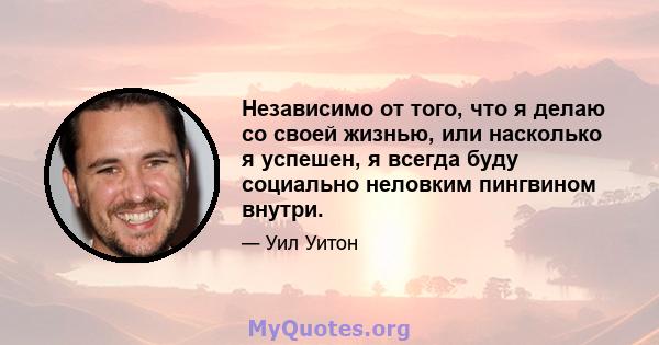 Независимо от того, что я делаю со своей жизнью, или насколько я успешен, я всегда буду социально неловким пингвином внутри.