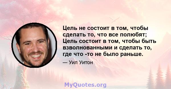 Цель не состоит в том, чтобы сделать то, что все полюбят; Цель состоит в том, чтобы быть взволнованными и сделать то, где что -то не было раньше.