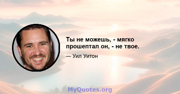 Ты не можешь, - мягко прошептал он, - не твое.