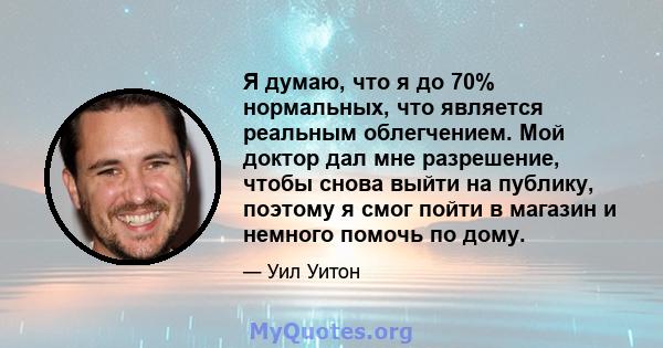 Я думаю, что я до 70% нормальных, что является реальным облегчением. Мой доктор дал мне разрешение, чтобы снова выйти на публику, поэтому я смог пойти в магазин и немного помочь по дому.