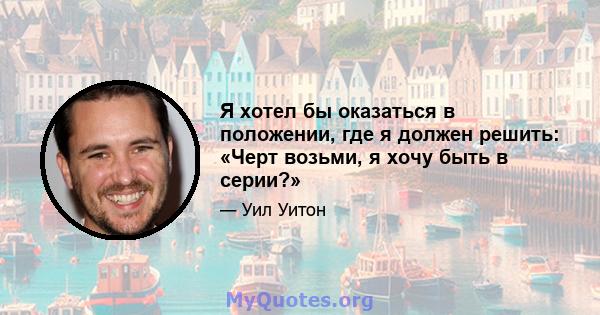 Я хотел бы оказаться в положении, где я должен решить: «Черт возьми, я хочу быть в серии?»